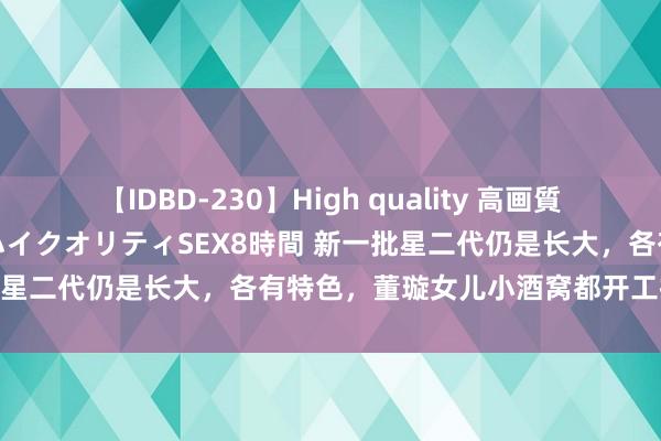 【IDBD-230】High quality 高画質で魅せます！究極のIP女優ハイクオリティSEX8時間 新一批星二代仍是长大，各有特色，董璇女儿小酒窝都开工拍戏了！