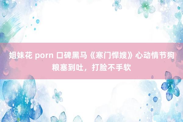 姐妹花 porn 口碑黑马《寒门悍嫂》心动情节狗粮塞到吐，打脸不手软