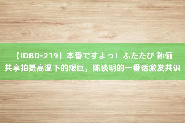 【IDBD-219】本番ですよっ！ふたたび 孙俪共享拍摄高温下的艰巨，陈谈明的一番话激发共识