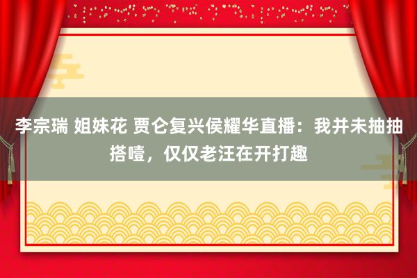 李宗瑞 姐妹花 贾仑复兴侯耀华直播：我并未抽抽搭噎，仅仅老汪在开打趣