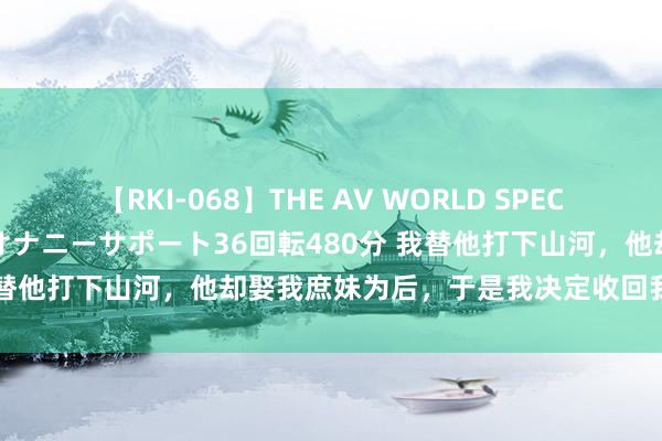 【RKI-068】THE AV WORLD SPECIAL あなただけに 最高のオナニーサポート36回転480分 我替他打下山河，他却娶我庶妹为后，于是我决定收回我给的一切