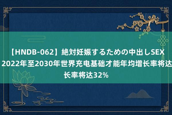 【HNDB-062】絶対妊娠するための中出しSEX！！ 2022年至2030年世界充电基础才能年均增长率将达32%