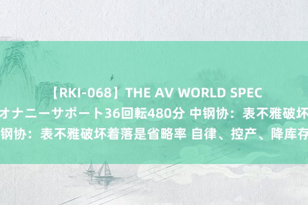 【RKI-068】THE AV WORLD SPECIAL あなただけに 最高のオナニーサポート36回転480分 中钢协：表不雅破坏着落是省略率 自律、控产、降库存也曾关节