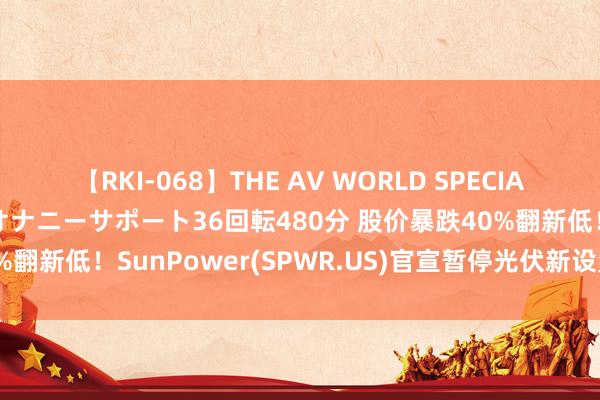 【RKI-068】THE AV WORLD SPECIAL あなただけに 最高のオナニーサポート36回転480分 股价暴跌40%翻新低！SunPower(SPWR.US)官宣暂停光伏新设置装置与出货