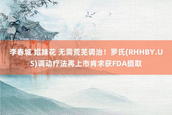 李春城 姐妹花 无需荒芜调治！罗氏(RHHBY.US)调动疗法再上市肯求获FDA摄取