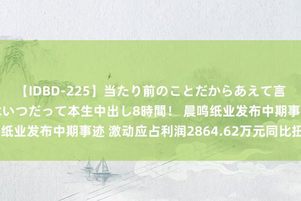 【IDBD-225】当たり前のことだからあえて言わなかったけど…IPはいつだって本生中出し8時間！ 晨鸣纸业发布中期事迹 激动应占利润2864.62万元同比扭亏为盈