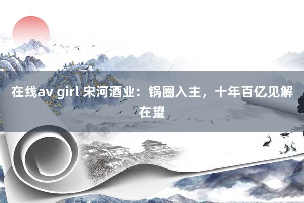 在线av girl 宋河酒业：锅圈入主，十年百亿见解在望