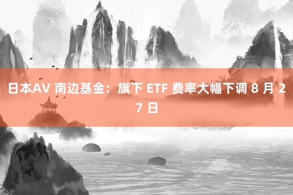 日本AV 南边基金：旗下 ETF 费率大幅下调 8 月 27 日