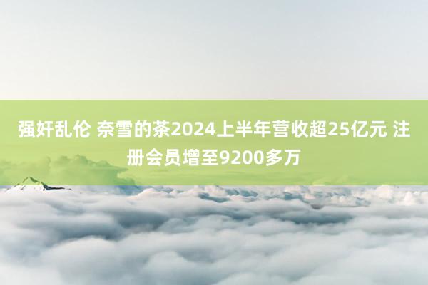 强奸乱伦 奈雪的茶2024上半年营收超25亿元 注册会员增至9200多万