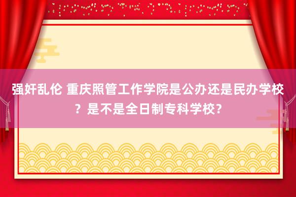 强奸乱伦 重庆照管工作学院是公办还是民办学校？是不是全日制专科学校？