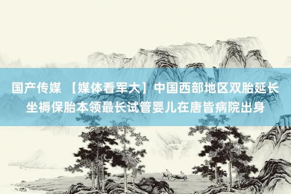 国产传媒 【媒体看军大】中国西部地区双胎延长坐褥保胎本领最长试管婴儿在唐皆病院出身