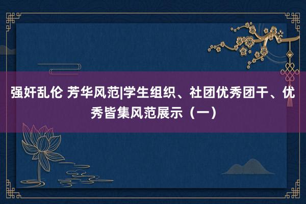 强奸乱伦 芳华风范|学生组织、社团优秀团干、优秀皆集风范展示（一）