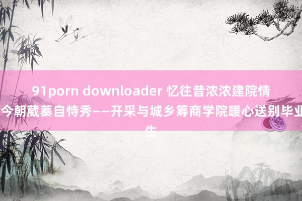 91porn downloader 忆往昔浓浓建院情，看今朝葳蓁自恃秀——开采与城乡筹商学院暖心送别毕业生