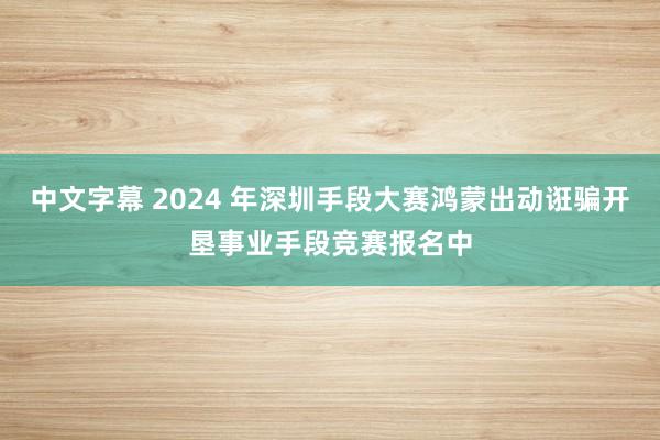 中文字幕 2024 年深圳手段大赛鸿蒙出动诳骗开垦事业手段竞赛报名中