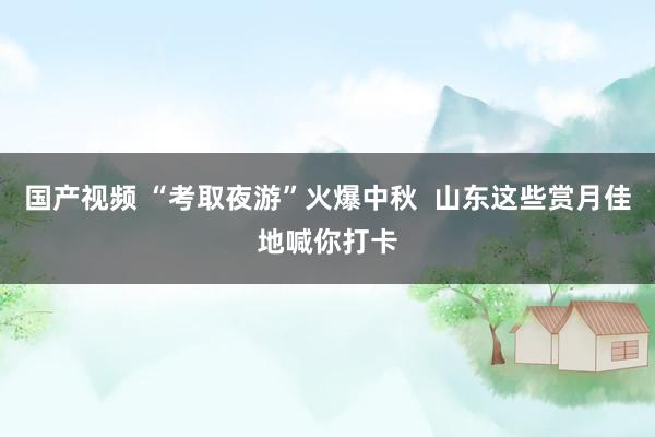 国产视频 “考取夜游”火爆中秋  山东这些赏月佳地喊你打卡