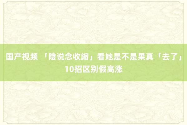 国产视频 「陰说念收縮」看她是不是果真「去了」　10招区别假高涨