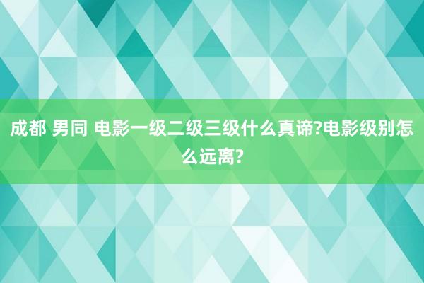 成都 男同 电影一级二级三级什么真谛?电影级别怎么远离?