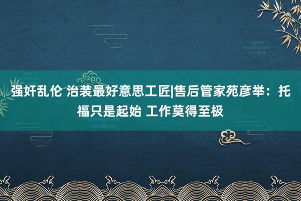 强奸乱伦 治装最好意思工匠|售后管家苑彦举：托福只是起始 工作莫得至极