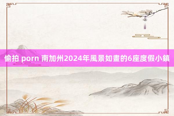 偷拍 porn 南加州2024年風景如畫的6座度假小鎮