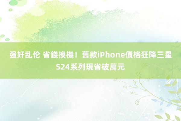 强奸乱伦 省錢換機！舊款iPhone價格狂降　三星S24系列現省破萬元