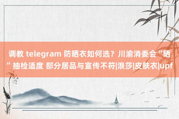 调教 telegram 防晒衣如何选？川渝消委会“晒”抽检适度 部分居品与宣传不符|浪莎|皮肤衣|upf