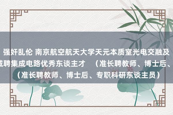 强奸乱伦 南京航空航天大学天元本质室光电交融及集成电路超卓中心诚聘集成电路优秀东谈主才   （准长聘教师、博士后、专职科研东谈主员）