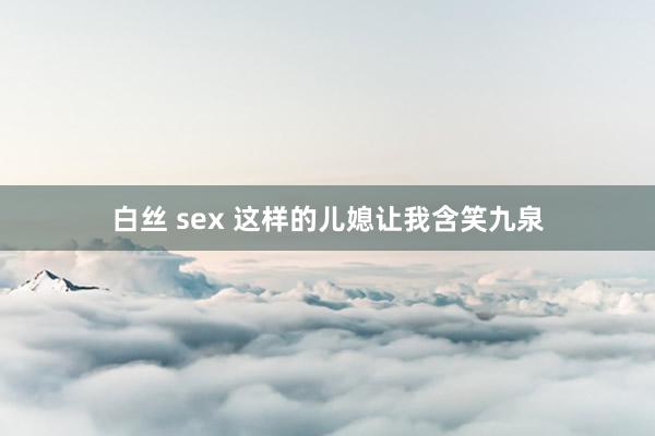 白丝 sex 这样的儿媳让我含笑九泉