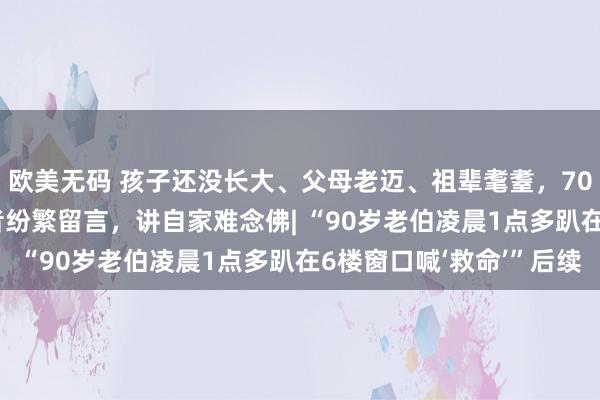 欧美无码 孩子还没长大、父母老迈、祖辈耄耋，70代、80代、90代读者纷繁留言，讲自家难念佛| “90岁老伯凌晨1点多趴在6楼窗口喊‘救命’”后续