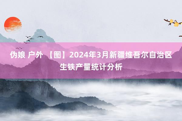 伪娘 户外 【图】2024年3月新疆维吾尔自治区生铁产量统计分析