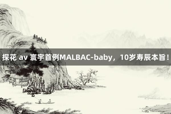 探花 av 寰宇首例MALBAC-baby，10岁寿辰本旨！