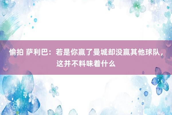 偷拍 萨利巴：若是你赢了曼城却没赢其他球队，这并不料味着什么