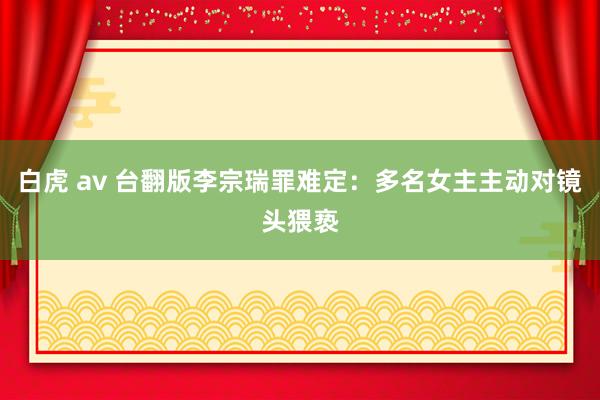 白虎 av 台翻版李宗瑞罪难定：多名女主主动对镜头猥亵