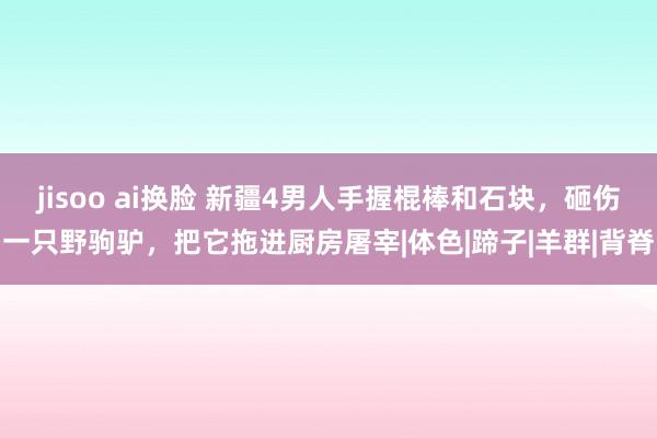 jisoo ai换脸 新疆4男人手握棍棒和石块，砸伤一只野驹驴，把它拖进厨房屠宰|体色|蹄子|羊群|背脊