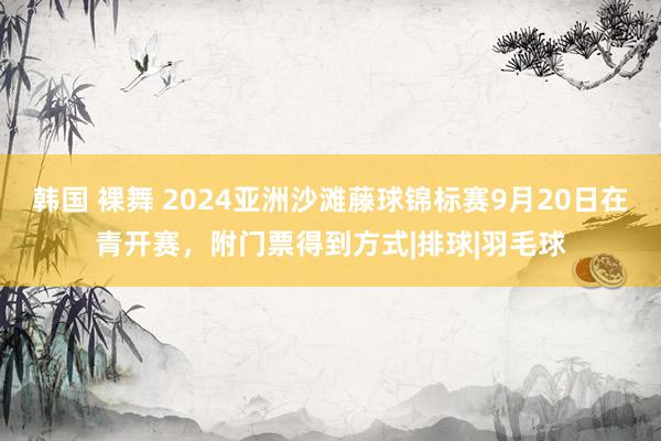 韩国 裸舞 2024亚洲沙滩藤球锦标赛9月20日在青开赛，附门票得到方式|排球|羽毛球