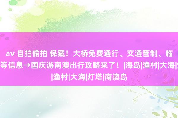 av 自拍偷拍 保藏！大桥免费通行、交通管制、临时泊车场、等信息→国庆游南澳出行攻略来了！|海岛|渔村|大海|灯塔|南澳岛