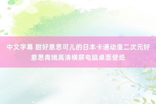 中文字幕 甜好意思可儿的日本卡通动漫二次元好意思青娥高清横屏电脑桌面壁纸