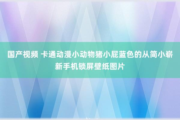 国产视频 卡通动漫小动物猪小屁蓝色的从简小崭新手机锁屏壁纸图片