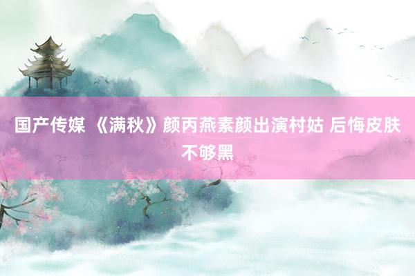 国产传媒 《满秋》颜丙燕素颜出演村姑 后悔皮肤不够黑