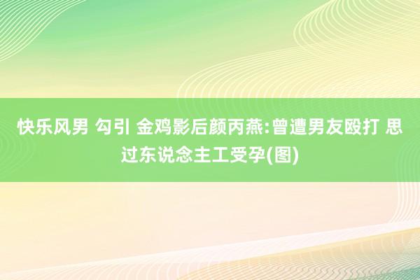 快乐风男 勾引 金鸡影后颜丙燕:曾遭男友殴打 思过东说念主工受孕(图)