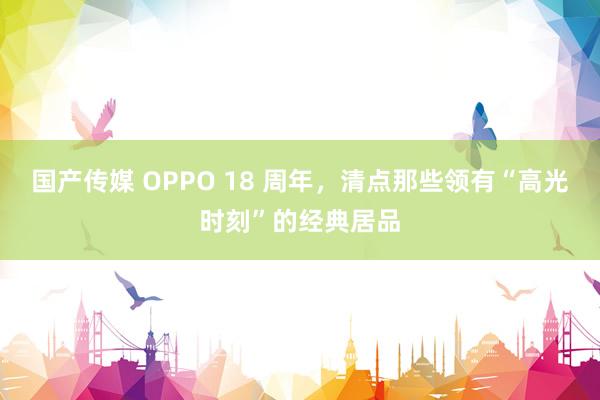 国产传媒 OPPO 18 周年，清点那些领有“高光时刻”的经典居品