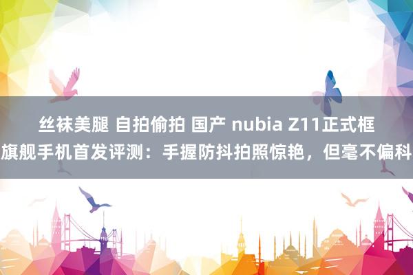 丝袜美腿 自拍偷拍 国产 nubia Z11正式框旗舰手机首发评测：手握防抖拍照惊艳，但毫不偏科