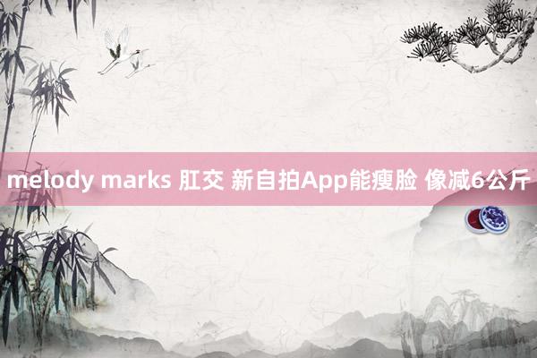 melody marks 肛交 新自拍App能瘦脸 像减6公斤