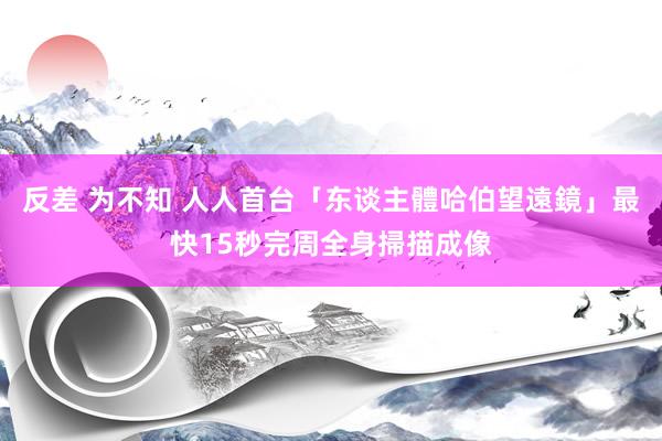 反差 为不知 人人首台「东谈主體哈伯望遠鏡」　最快15秒完周全身掃描成像